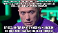 меня тоже никто не любит, а я все равно люблю одного человека, даже несмотря на то, что он навряд ли вообще когда-нибудь будет со мной общаться плохо, когда никто никому не нужен, но еще хуже навязываться людям.