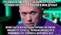 если бы от меня не отказались родные, человек которого я люблю и мои друзья может быть всё было бы хорошо, но сейчас именно то, что есть - полный пиздец, но я принимаю это, стараюсь исправить всё!