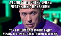 а если быть очень-очень честными с близкими, то и в мешке в лес можно будет уехать.это прямо как с твоими шутками.