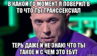 в какой то момент я поверил в то что ты транссексуал терь даже и не знаю что ты такое и с чем это ебут