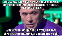 а кто создал страницу и зачем? я не понимаю! я лично никому не угрожал, я не денис - я человек, который его любит а зачем вы общались с тем, кто вам угрожал? написали бы заявление и всё!