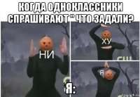 когда одноклассники спрашивают " что задали? я: