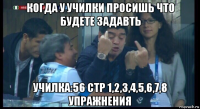 когда у училки просишь что будете задавть училка:56 стр 1,2,3,4,5,6,7,8 упражнения