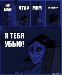 мам ну мам что? я тебя убью! ПОНЯТНО?