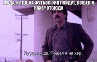 Ну да, ну да, на футбол они пойдут, пошел я нахер отсюда