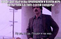 когда дал убер и вы пропушили и взяли игру но ты топ4 а в топ1-2-3 гей солдеры