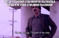 Когда я выучил стих меня не вызвали,а когда я не учил стих меня вызвали!