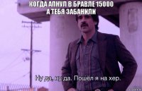 КОГДА АПНУЛ В БРАВЛЕ 15000
А ТЕБЯ ЗАБАНИЛИ