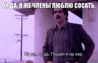 Ах да, я же члены люблю сосать.