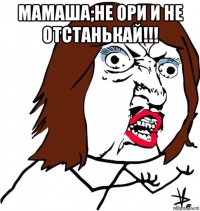 мамаша;не ори и не отстанькай!!! 