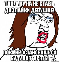 так. а ну ка не ставь дизлайки девушке! пока не остановишься буду повторять!