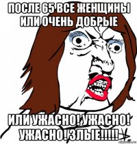 после 65 все женщины или очень добрые или ужасно! ужасно! ужасно! злые!!!!!