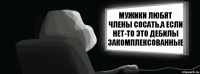 Мужики любят члены сосать,а если нет-то это дебилы закомплексованные  