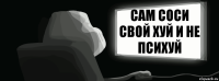 Сам Соси свой хуй и не психуй  