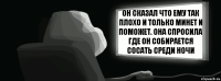 Он сказал что ему так плохо и только минет и поможет. Она спросила где он собирается сосать среди ночи  