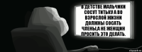 В детстве мальчики сосут титьку а во взрослой жизни должны сосать члены,а не женщин просить это делать.  