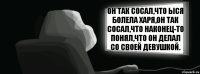 Он так сосал,что ыся болела харя,он так сосал,что наконец-то понял,что он делал со своей девушкой.  