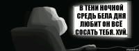 В тени ночной средь бела дня любит он всё сосать тебя. Хуй.  