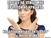 прошу на улице мне группой не кричать издалека и не "воспитывать" - вы мне не мужья