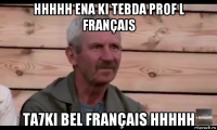 hhhhh ena ki tebda prof l français ta7ki bel français hhhhh