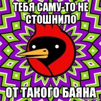 тебя саму-то не стошнило от такого баяна