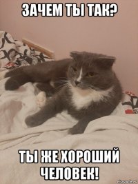 зачем ты так? ты же хороший человек!