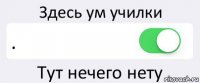 Здесь ум училки . Тут нечего нету