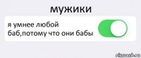 мужики я умнее любой баб,потому что они бабы 