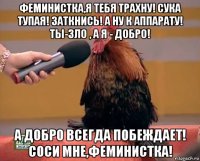 феминистка,я тебя трахну! сука тупая! заткнись! а ну к аппарату! ты-зло , а я - добро! а добро всегда побеждает! соси мне,феминистка!