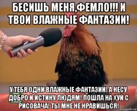 бесишь меня,фемло!!! и твои влажные фантазии! у тебя одни влажные фантазии! а несу добро и истину людям! пошла на хуй с рисовача! ты мне не нравишься!