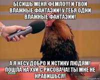 бесишь меня,фемло!!! и твои влажные фантазии! у тебя одни влажные фантазии! а я несу добро и истину людям! пошла на хуй с рисовача! ты мне не нравишься!