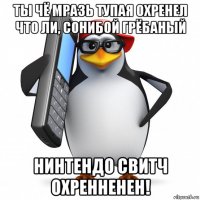 ты чё мразь тупая охренел что ли, сонибой грёбаный нинтендо свитч охренненен!