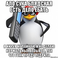 ало сука блядская есть дело ебать я нихуя не лайкаю и не делаю нормальных отзывов, так что гони проду педрила