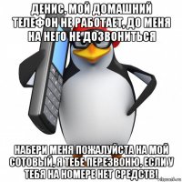 денис, мой домашний телефон не работает, до меня на него не дозвониться набери меня пожалуйста на мой сотовый, я тебе перезвоню, если у тебя на номере нет средств!