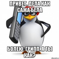 привет, дела как сажа бела болею. грипп. а ты как?