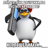 алё,это лёня бабушкин,вы пустите на обед то? нет,пошёл нахуй...