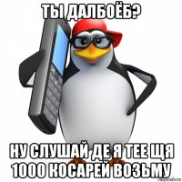 ты далбоёб? ну слушай де я тее щя 1000 косарей возьму