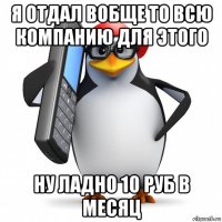 я отдал вобще то всю компанию для этого ну ладно 10 руб в месяц