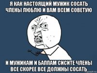 я как настоящий мужик сосать члены люблю и вам всем советую и мужикам и баппам сисите члены все скорее все должны сосать