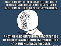 я кот! мяяяяяу! ты не видишь что ли? я кот!! поэтому ты должна обо мне заботиться и быть со мной нежной шлюха ты тупая пизда я кот! чё не поняла? я хочу нассать тебе на лицо сука а ну бысто обслужи меня и член мне не забудь пососать