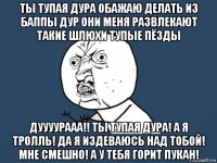 ты тупая дура обажаю делать из баппы дур они меня развлекают такие шлюхи тупые пёзды дуууурааа!! ты тупая дура! а я тролль! да я издеваюсь над тобой! мне смешно! а у тебя горит пукан!