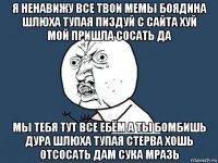 я ненавижу все твои мемы боядина шлюха тупая пиздуй с сайта хуй мой пришла сосать да мы тебя тут все ебём а ты бомбишь дура шлюха тупая стерва хошь отсосать дам сука мразь