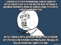 у оленей есть рога понимаешь сам не знаю чё хотел сказать но ты и так мысли мои читаешь и должна понимать меня по одной букве что я хочу сказать именно тебе ну ты тупая блять шлюха тупая слоу у оленей нет рогов если олениха нормальная. пиздец чё тебе не понятно? дура что ли?