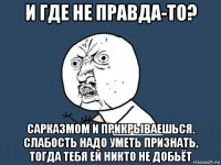 и где не правда-то? сарказмом и прикрываешься. слабость надо уметь признать, тогда тебя ей никто не добьёт