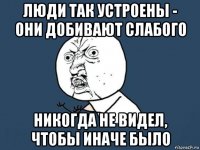 люди так устроены - они добивают слабого никогда не видел, чтобы иначе было