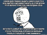 в моём деле главное убедить самого себя что я всех ушатал и ещё важно сказать об этом другим что я уверен в этом чтоб у них пердаки у всех улетели вот и пусть бомбят их это бесит когда я говорю что я и троллю ведь я професси анальный тролль я столько лет этим занимаюсь