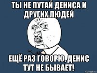 ты не путай дениса и других людей ещё раз говорю, денис тут не бывает!