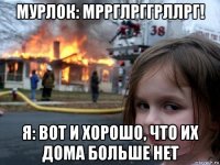 мурлок: мррглрггрллрг! я: вот и хорошо, что их дома больше нет