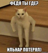 федя ты где? ильнар потерял)