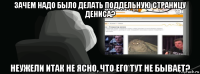 зачем надо было делать поддельную страницу дениса? неужели итак не ясно, что его тут не бывает?